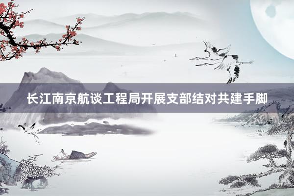 长江南京航谈工程局开展支部结对共建手脚