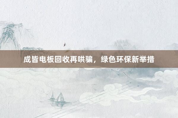 成皆电板回收再哄骗，绿色环保新举措