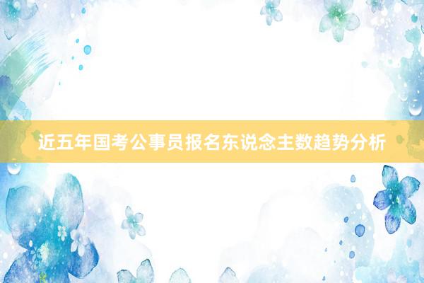 近五年国考公事员报名东说念主数趋势分析
