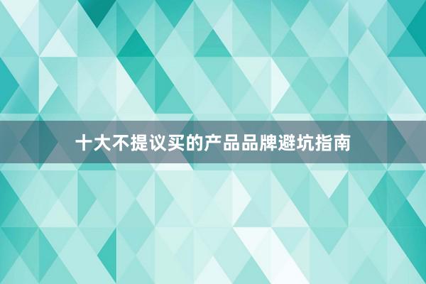 十大不提议买的产品品牌避坑指南