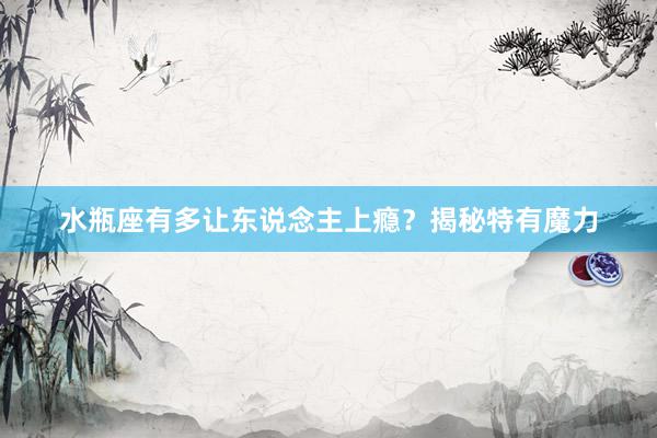 水瓶座有多让东说念主上瘾？揭秘特有魔力