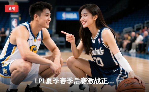 LPL夏季赛季后赛激战正酣：JDG鏖战五局险胜TES，晋级决赛剑指银龙杯