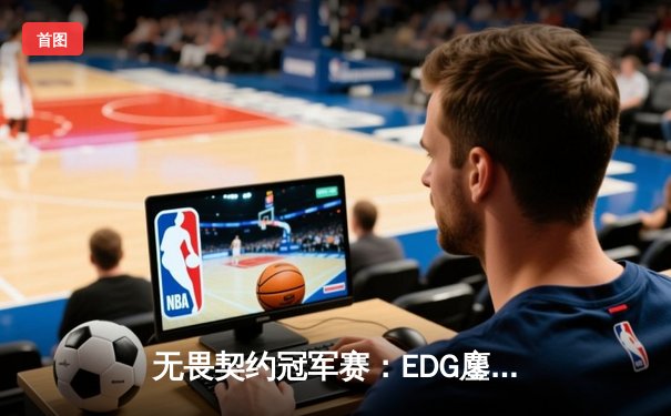 无畏契约冠军赛：EDG鏖战五局力克GEN，亚洲之光闪耀全球总决赛
