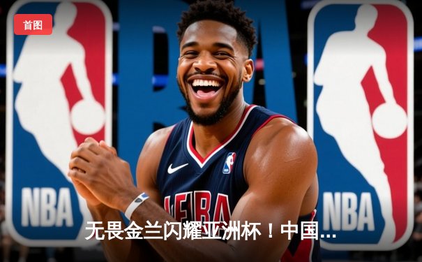 无畏金兰闪耀亚洲杯！中国女篮力克日本重夺冠军，韩旭李梦合砍47分