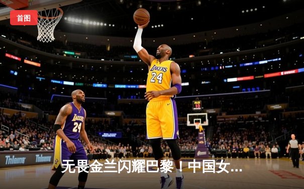 无畏金兰闪耀巴黎！中国女篮加时险胜日本夺金，韩旭23+15制霸内线