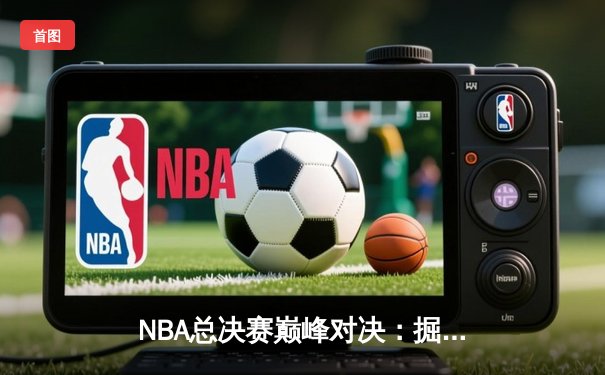 NBA总决赛巅峰对决：掘金力克热火夺冠，约基奇荣膺FMVP