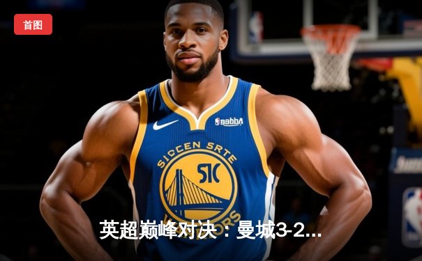 英超巅峰对决：曼城3-2绝杀阿森纳，德布劳内传射主导天王山之战